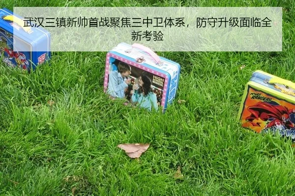 武汉三镇新帅首战聚焦三中卫体系，防守升级面临全新考验