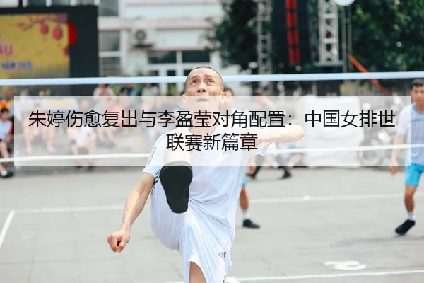 朱婷伤愈复出与李盈莹对角配置：中国女排世联赛新篇章