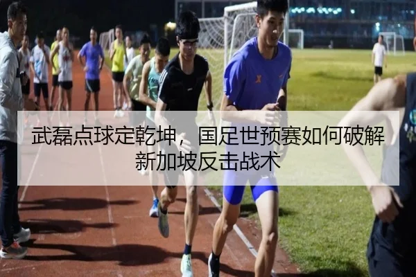 武磊点球定乾坤，国足世预赛如何破解新加坡反击战术