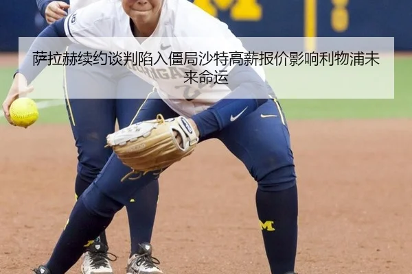 萨拉赫续约谈判陷入僵局沙特高薪报价影响利物浦未来命运