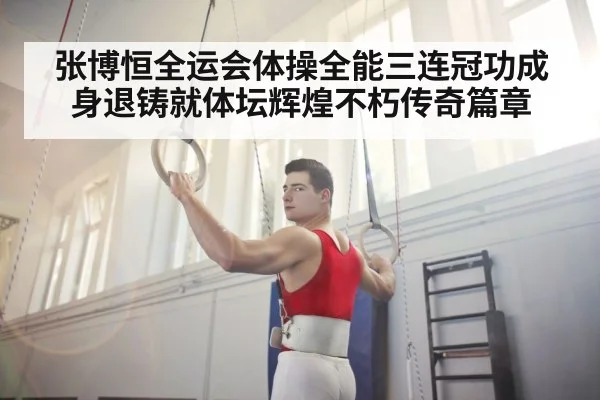 张博恒全运会体操全能三连冠功成身退铸就体坛辉煌不朽传奇篇章