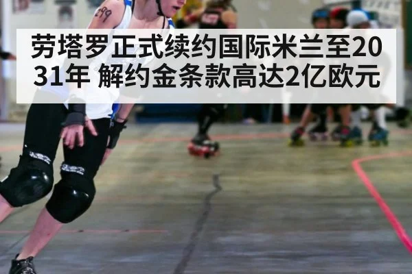 劳塔罗正式续约国际米兰至2031年 解约金条款高达2亿欧元